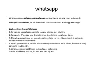whatsapp
•   Whatsapp es una aplicación para celulares que sustituye a los sms, es un software de

    mensajería instantánea, de hecho también se le conoce como Whatsapp Messenger       .
•   Los beneficios de usar Whatsapp
•   1. Se trata de una aplicación sencilla con una interfaz muy intuitiva.
•   2. Para poder Whatsapp sólo debes tener un Smartphone con plan de datos.
•   3. El envío y recepción de los mensajes es inmediato, y si no estás dentro de la aplicación
    recibes una notificación vía sms.
•   4. Whatsapp también te permite enviar mensaje multimedia: fotos, videos, notas de audio y
    compartir tu ubicación.
•   5. Whatsapp es compatible con casi cualquier plataforma:
    iPhone, Blackberry, Andriod, incluso iPod Touch y iPad.
 