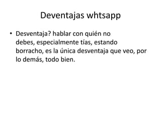 Deventajas whtsapp
• Desventaja? hablar con quién no
  debes, especialmente tías, estando
  borracho, es la única desventaja que veo, por
  lo demás, todo bien.
 