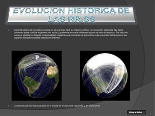  trazar la historia de las redes sociales no es una tarea fácil, su origen es difuso y su evolución acelerada. No existe
consenso sobre cuál fue la primera red social, y podemos encontrar diferentes puntos de vista al respecto. Por todo ello,
vamos a plantear su historia contextualizada mediante una cronología de los hechos más relevantes del fenómeno que
suponen las redes sociales basadas en Internet.
 Conexiones de las redes sociales en el mundo en el año 2009, izquierda, y en el año 2010
4
 