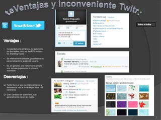 7
• Constantemente dinámico, no solamente
por los replies, sino por los RT e incluso
los Trending Topics
• Es relativamente editable, posibilitando la
personalización a gusto del usuario.
• Es, en general, una herramienta simple
una vez que superamos la primera
impresión;
 Twitter lleva a que escribamos menos y
abreviemos más a fin de llegar a los 140
carácteres
 Gran cantidad de spammers, que
generalmente vienen en inglés.
 