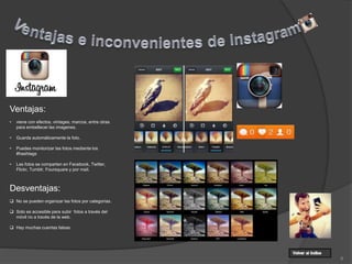 8
Ventajas:
• viene con efectos, vintages, marcos, entre otras
para embellecer las imagenes.
• Guarda automáticamente la foto.
• Puedes monitorizar las fotos mediante los
#hashtags
• Las fotos se comparten en Facebook, Twitter,
Flickr, Tumblr, Foursquare y por mail.
Desventajas:
 No se pueden organizar las fotos por categorías.
 Solo es accesible para subir fotos a través del
móvil no a través de la web.
 Hay muchas cuentas falsas
 