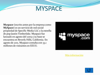 MYSPACE
Myspace (escrito antes por la empresa como
MySpace) es un servicio de red social
propiedad de Specific Media LLC y la estrella
de pop Justin Timberlake. Myspace fue
lanzado en agosto del 2003 y su base se
encuentra en Beverly Hills, California. En
agosto de 2011, Myspace contaba con 33.1
millones de visitantes en EEUU.
Más información
 