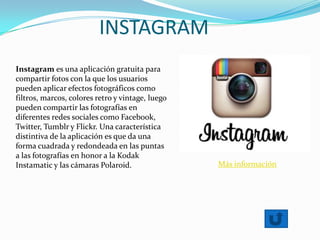 INSTAGRAM
Instagram es una aplicación gratuita para
compartir fotos con la que los usuarios
pueden aplicar efectos fotográficos como
filtros, marcos, colores retro y vintage, luego
pueden compartir las fotografías en
diferentes redes sociales como Facebook,
Twitter, Tumblr y Flickr. Una característica
distintiva de la aplicación es que da una
forma cuadrada y redondeada en las puntas
a las fotografías en honor a la Kodak
Instamatic y las cámaras Polaroid. Más información
 