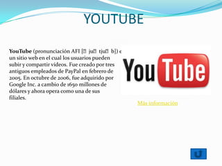 YOUTUBE
YouTube (pronunciación AFI [ˈjuˈtjuˈb]) es
un sitio web en el cual los usuarios pueden
subir y compartir vídeos. Fue creado por tres
antiguos empleados de PayPal en febrero de
2005. En octubre de 2006, fue adquirido por
Google Inc. a cambio de 1650 millones de
dólares y ahora opera como una de sus
filiales.
Más información
 