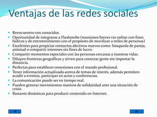Ventajas de las redes sociales
 Reencuentro con conocidos.
 Oportunidad de integrarse a Flashmobs (reuniones breves vía online con fines
lúdicos y de entretenimiento con el propósito de movilizar a miles de personas)
 Excelentes para propiciar contactos afectivos nuevos como: búsqueda de pareja,
amistad o compartir intereses sin fines de lucro.
 Compartir momentos especiales con las personas cercanas a nuestras vidas.
 Diluyen fronteras geográficas y sirven para conectar gente sin importar la
distancia.
 Perfectas para establecer conexiones con el mundo profesional.
 Tener información actualizada acerca de temas de interés, además permiten
acudir a eventos, participar en actos y conferencias.
 La comunicación puede ser en tiempo real.
 Pueden generar movimientos masivos de solidaridad ante una situación de
crisis.
 Bastante dinámicas para producir contenido en Internet.
 