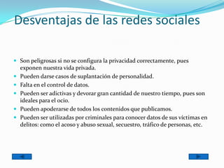 Desventajas de las redes sociales
 Son peligrosas si no se configura la privacidad correctamente, pues
exponen nuestra vida privada.
 Pueden darse casos de suplantación de personalidad.
 Falta en el control de datos.
 Pueden ser adictivas y devorar gran cantidad de nuestro tiempo, pues son
ideales para el ocio.
 Pueden apoderarse de todos los contenidos que publicamos.
 Pueden ser utilizadas por criminales para conocer datos de sus víctimas en
delitos: como el acoso y abuso sexual, secuestro, tráfico de personas, etc.
 