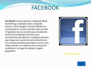FACEBOOK
Facebook es una empresa creada por Mark
Zuckerberg y fundada junto a Eduardo
Saverin, Chris Hughes y Dustin Moskovitz
consistente en un sitio web de redes sociales.
Originalmente era un sitio para estudiantes
de la Universidad de Harvard, pero
actualmente está abierto a cualquier persona
que tenga una cuenta de correo electrónico.
Los usuarios pueden participar en una o más
redes sociales, en relación con su situación
académica, su lugar de trabajo o región
geográfica.
Más información.
 