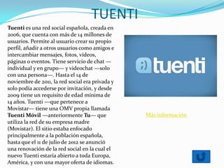 TUENTI
Tuenti es una red social española, creada en
2006, que cuenta con más de 14 millones de
usuarios. Permite al usuario crear su propio
perfil, añadir a otros usuarios como amigos e
intercambiar mensajes, fotos, vídeos,
páginas o eventos. Tiene servicio de chat —
individual y en grupo— y videochat —solo
con una persona—. Hasta el 14 de
noviembre de 2011, la red social era privada y
solo podía accederse por invitación, y desde
2009 tiene un requisito de edad mínima de
14 años. Tuenti —que pertenece a
Movistar— tiene una OMV propia llamada
Tuenti Móvil —anteriormente Tu— que
utiliza la red de su empresa madre
(Movistar). El sitio estaba enfocado
principalmente a la población española,
hasta que el 11 de julio de 2012 se anunció
una renovación de la red social en la cual el
nuevo Tuenti estaría abierto a toda Europa,
América, y con una mayor oferta de idiomas.
Más información
 