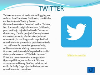 TWITTER
Twitter es un servicio de microblogging, con
sede en San Francisco, California, con filiales
en San Antonio Texas y Boston
(Massachusetts) en Estados Unidos. Twitter,
Inc. fue creado originalmente en California,
pero está bajo la jurisdicción de Delaware
desde 2007. Desde que Jack Dorsey lo creó
en marzo de 2006, y lo lanzó en julio del
mismo año, la red ha ganado popularidad
mundialmente y se estima que tiene más de
200 millones de usuarios, generando 65
millones de tuits al día y maneja más de
800.000 peticiones de búsqueda diarias.Ha
sido apodado como el "SMS de Internet".
Entre sus usuarios se destacan grandes
figuras públicas, como Barack Obama,
actores como Danny DeVito, músicos del
estilo de Lady Gaga y Justin Bieber y otros
mundialmente conocidos.
Más información.
 