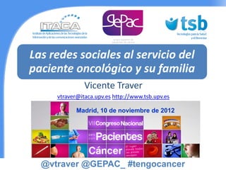Las redes sociales al servicio del
paciente oncológico y su familia
               Vicente Traver
     vtraver@itaca.upv.es http://www.tsb.upv.es

            Madrid, 10 de noviembre de 2012




  @vtraver @GEPAC_ #tengocancer
 