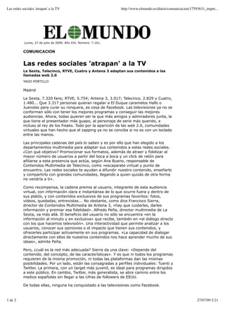 Las redes sociales 'atrapan' a la TV                             http://www.elmundo.es/diario/comunicacion/17593631_impre...




           Lunes, 27 de julio de 2009. Año XXI. Número: 7.161.


           COMUNICACION


           Las redes sociales 'atrapan' a la TV
           La Sexta, Telecinco, RTVE, Cuatro y Antena 3 adaptan sus contenidos a las
           llamadas web 2.0
           YAGO PORTILLO

           Madrid

           La Sexta, 7.320 fans; RTVE, 5.754; Antena 3, 3.017; Telecinco, 2.829 y Cuatro,
           1.480... Que 3.317 personas quieran regalar a El Duque caramelos Halls o
           Juanolas para curar su ronquera, es cosa de Facebook. Las televisiones ya no se
           conforman sólo con tener los mejores programas y conseguir las mejores
           audiencias. Ahora, todas quieren ser la que más amigos y admiradores junta, la
           que tiene el presentador más guapo, al personaje de serie más querido, e
           incluso al rey de los freaks. Todo por la aparición de las web 2.0, comunidades
           virtuales que han hecho que el zapping ya no se conciba si no es con un teclado
           entre las manos.

           Las principales cadenas del país lo saben y es por ello que han elegido a los
           departamentos multimedia para adaptar sus contenidos a estas redes sociales.
           ¿Con qué objetivo? Promocionar sus formatos, además de atraer y fidelizar al
           mayor número de usuarios a partir del boca a boca y un click de ratón para
           afiliarse a esta presencia que actúa, según Ana Bueno, responsable de
           Contenidos Multimedia de Telecinco, como «escaparate virtual y punto de
           encuentro. Las redes sociales te ayudan a difundir nuestro contenido, enseñarlo
           y compartirlo con grandes comunidades, llegando a quien quizás de otra forma
           no vendría a ti».

           Como recompensa, la cadena premia al usuario, integrante de esta audiencia
           virtual, con información clara e instantánea de lo que ocurre fuera y dentro de
           sus platós, y con contenidos exclusivos de sus programas favoritos: fotos,
           vídeos, quedadas, entrevistas... No obstante, como dice Francisco Sierra,
           director de Contenidos Multimedia de Antena 3, «hay que cuidarles, darles
           información y premiar esa fidelidad». Alfredo Peña, director multimedia de La
           Sexta, va más allá. El beneficio del usuario no sólo se encuentra «en la
           información al minuto y en exclusiva» que recibe, también en «el diálogo directo
           con los que hacemos televisión». Una interactividad que permite analizar a los
           usuarios, conocer sus opiniones o el impacto que tienen sus contenidos, y
           ofrecerles participar activamente en sus programas. «La capacidad de dialogar
           directamente con ellos de nuestros contenidos nos hace aprender mucho de sus
           ideas», admite Peña.

           Pero, ¿cuál es la red más adecuada? Sierra da una clave: «Depende del
           contenido, del concepto, de las características». Y es que ni todos los programas
           requieren de la misma promoción, ni todas las plataformas dan las mismas
           posibilidades. Por un lado, están las consagradas a perfiles individuales: Tuenti y
           Twitter. La primera, con un target más juvenil, es ideal para programas dirigidos
           a este público. En cambio, Twitter, más generalista, se abre camino entre los
           medios españoles sin llegar a las cifras de followers de EEUU.

           De todas ellas, ninguna ha conquistado a las televisiones como Facebook.



1 de 2                                                                                                         27/07/09 5:21
 