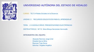 UNIVERSIDAD AUTÓNOMA DEL ESTADO DE HIDALGO

CURSO: TIC´S 4 Redes Sociales en la Docencia

UNIDAD 2: “RECURSOS EDUCATIVOS PARA EL APRENDIZAJE”

TEMA: 2.3 GOOGLE DRIVE: PRESENTACIONES ELECTRÓNICAS
INSTRUCTOR(A): M.T.E. Silvia Mireya Hernández Hermosillo

INTEGRANTES DEL EQUIPO:
Alvarado Ramírez Jorge Uriel
Elizalde García Miria
Reynoso Trejo Sonia
Sánchez Ángeles Angélica

 