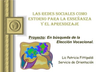 Proyecto :  En búsqueda de la  Elección Vocacional. Lic Patricia Fittipaldi Servicio de Orientación Las redes sociales como entorno para la enseñanza y el aprendizaje 