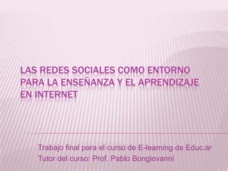 Las redes sociales como entorno para la enseñanza y el aprendizaje en internet Trabajo final para el curso de E-learning de Educ.ar Tutor del curso: Prof. Pablo Bongiovanni 