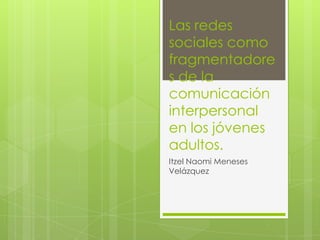 Las redes
sociales como
fragmentadore
s de la
comunicación
interpersonal
en los jóvenes
adultos.
Itzel Naomi Meneses
Velázquez
 