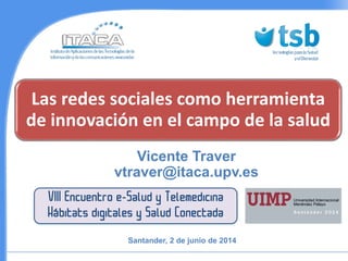 Las redes sociales como herramienta
de innovación en el campo de la salud
Vicente Traver
vtraver@itaca.upv.es
VIII Encuentro e-Salud y Telemedicina
Hábitats digitales y Salud Conectada
Santander, 2 de junio de 2014
 