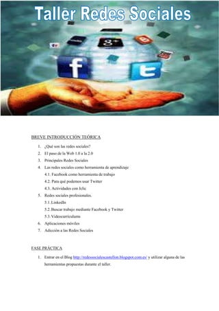 BREVE INTRODUCCIÓN TEÓRICA

  1. ¿Qué son las redes sociales?
  2. El paso de la Web 1.0 a la 2.0
  3. Principales Redes Sociales
  4. Las redes sociales como herramienta de aprendizaje
      4.1. Facebook como herramienta de trabajo
      4.2. Para qué podemos usar Twitter
      4.3. Actividades con Jclic
  5. Redes sociales profesionales.
      5.1. LinkedIn
      5.2. Buscar trabajo mediante Facebook y Twitter
      5.3. Videocurrículums
  6. Aplicaciones móviles
  7. Adicción a las Redes Sociales



FASE PRÁCTICA

  1. Entrar en el Blog http://redessocialescastellon.blogspot.com.es/ y utilizar alguna de las
      herramientas propuestas durante el taller.
 