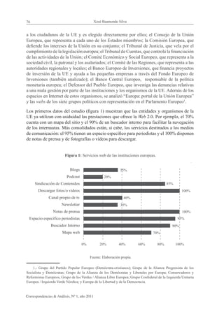 76                                            Xosé Baamonde Silva


a los ciudadanos de la UE y es elegido directamente por ellos; el Consejo de la Unión
Europea, que representa a cada uno de los Estados miembros; la Comisión Europea, que
defiende los intereses de la Unión en su conjunto; el Tribunal de Justicia, que vela por el
cumplimiento de la legislación europea; el Tribunal de Cuentas, que controla la financiación
de las actividades de la Unión; el Comité Económico y Social Europeo, que representa a la
sociedad civil, la patronal y los asalariados; el Comité de las Regiones, que representa a las
autoridades regionales y locales; el Banco Europeo de Inversiones, que financia proyectos
de inversión de la UE y ayuda a las pequeñas empresas a través del Fondo Europeo de
Inversiones (también analizado); el Banco Central Europeo, responsable de la política
monetaria europea; el Defensor del Pueblo Europeo, que investiga las denuncias relativas
a una mala gestión por parte de las instituciones y los organismos de la UE. Además de los
espacios en Internet de estos organismos, se analizó “Europa: portal de la Unión Europea”
y las webs de los siete grupos políticos con representación en el Parlamento Europeo1.

Los primeros datos del estudio (figura 1) muestran que las entidades y organismos de la
UE ya utilizan con asiduidad las prestaciones que ofrece la Web 2.0. Por ejemplo, el 70%
cuenta con un mapa del sitio y el 90% de un buscador interno para facilitar la navegación
de los internautas. Más consolidados están, si cabe, los servicios destinados a los medios
de comunicación: el 95% tienen un espacio específico para periodistas y el 100% disponen
de notas de prensa y de fotografías o vídeos para descargar.


                        Figura 1: Servicios web de las instituciones europeas.


                            Blogs                            35%
                          Podcast                   20%
     Sindicación de Contenidos                                                            85%
       Descargar fotos/o videos                                                                     100%
              Canal propio de tv                               40%
                      Newsletter                             35%
                 Notas de prensa                                                                    100%
  Espacio específico periodistas                                                                 95%
               Buscador Interno                                                               90%
                       Mapa web                                                  70%


                                    0%           20%        40%         60%         80%         100%


                                         Fuente: Elaboración propia.

    1.- Grupo del Partido Popular Europeo (Demócrata-cristianos); Grupo de la Alianza Progresista de los
Socialista y Demócratas; Grupo de la Alianza de los Demócratas y Liberales por Europa; Conservadores y
Reformistas Europeos; Grupo de los Verdes / Alianza Libre Europea; Grupo Confederal de la Izquierda Unitaria
Europea / Izquierda Verde Nórdica; y Europa de la Libertad y de la Democracia.


Correspondencias & Análisis, Nº 1, año 2011
 