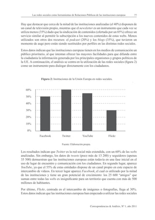 Las redes sociales como herramientas de Relaciones Públicas de las instituciones europeas      77


Hay que destacar que cerca de la mitad de las instituciones analizadas (el 40%) disponen de
un canal de televisión propio, mientras que el newsletter es un instrumento que cada vez se
utiliza menos (35%) dado que la sindicación de contenidos (ofertada por un 85%) ofrece un
servicio similar al permitir la subscripción a los nuevos contenidos de estas webs. Menos
utilizados son otros dos recursos: el podcast (20%) y los blogs (35%), que tuvieron un
momento de auge pero están siendo sustituidos por perfiles en las distintas redes sociales.

Estos datos indican que las instituciones europeas tienen en los medios de comunicación un
público prioritario, al que intentan ofrecer las mayores facilidades para que difunda entre
la ciudadanía la información generada por los principales organismos y grupos políticos de
la UE. A continuación, el análisis se centra en la utilización de las redes sociales (figura 2)
como un instrumento para dialogar directamente con los ciudadanos.



                  Figura 2: Instituciones de la Unión Europa en redes sociales.


    60%

    50%

    40%

    30%

    20%

    10%

     0%
                 Facebook             Twitter            YouTube                  Flickr

                                      Fuente: Elaboración propia.

Los resultados indican que Twitter es la red social más extendida, con un 60% de las webs
analizadas. Sin embargo, los datos de tweets (poco más de 13 200) y seguidores (apenas
35 500) demuestran que las instituciones europeas están todavía en una fase inicial en el
uso de lugar de encuentro y comunicación con los ciudadanos. En segundo lugar, aparece
YouTube, ya que el 55% de estas entidades dispone de un canal propio en este espacio de
intercambio de vídeos. En tercer lugar aparece Facebook, el cual es utilizado por la mitad
de las instituciones y tiene un gran potencial de crecimiento: los 25 600 “amigos” que
suman entre todas las webs es insignificante para un territorio que cuenta con más de 500
millones de habitantes.

Por último, Flickr, centrada en el intercambio de imágenes o fotografías, llega al 30%.
Estos datos indican que las instituciones europeas han empezado a utilizar las redes sociales


                                                                 Correspondencias & Análisis, Nº 1, año 2011
 