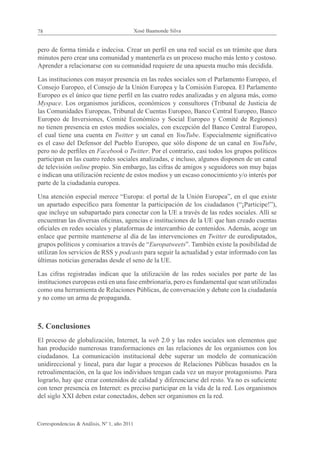 78                                            Xosé Baamonde Silva


pero de forma tímida e indecisa. Crear un perfil en una red social es un trámite que dura
minutos pero crear una comunidad y mantenerla es un proceso mucho más lento y costoso.
Aprender a relacionarse con su comunidad requiere de una apuesta mucho más decidida.

Las instituciones con mayor presencia en las redes sociales son el Parlamento Europeo, el
Consejo Europeo, el Consejo de la Unión Europea y la Comisión Europea. El Parlamento
Europeo es el único que tiene perfil en las cuatro redes analizadas y en alguna más, como
Myspace. Los organismos jurídicos, económicos y consultores (Tribunal de Justicia de
las Comunidades Europeas, Tribunal de Cuentas Europeo, Banco Central Europeo, Banco
Europeo de Inversiones, Comité Económico y Social Europeo y Comité de Regiones)
no tienen presencia en estos medios sociales, con excepción del Banco Central Europeo,
el cual tiene una cuenta en Twitter y un canal en YouTube. Especialmente significativo
es el caso del Defensor del Pueblo Europeo, que sólo dispone de un canal en YouTube,
pero no de perfiles en Facebook o Twitter. Por el contrario, casi todos los grupos políticos
participan en las cuatro redes sociales analizadas, e incluso, algunos disponen de un canal
de televisión online propio. Sin embargo, las cifras de amigos y seguidores son muy bajas
e indican una utilización reciente de estos medios y un escaso conocimiento y/o interés por
parte de la ciudadanía europea.

Una atención especial merece “Europa: el portal de la Unión Europea”, en el que existe
un apartado específico para fomentar la participación de los ciudadanos (“¡Participe!”),
que incluye un subapartado para conectar con la UE a través de las redes sociales. Allí se
encuentran las diversas oficinas, agencias e instituciones de la UE que han creado cuentas
oficiales en redes sociales y plataformas de intercambio de contenidos. Además, acoge un
enlace que permite mantenerse al día de las intervenciones en Twitter de eurodiputados,
grupos políticos y comisarios a través de “Europatweets”. También existe la posibilidad de
utilizan los servicios de RSS y podcasts para seguir la actualidad y estar informado con las
últimas noticias generadas desde el seno de la UE.

Las cifras registradas indican que la utilización de las redes sociales por parte de las
instituciones europeas está en una fase embrionaria, pero es fundamental que sean utilizadas
como una herramienta de Relaciones Públicas, de conversación y debate con la ciudadanía
y no como un arma de propaganda.



5. Conclusiones
El proceso de globalización, Internet, la web 2.0 y las redes sociales son elementos que
han producido numerosas transformaciones en las relaciones de los organismos con los
ciudadanos. La comunicación institucional debe superar un modelo de comunicación
unidireccional y lineal, para dar lugar a procesos de Relaciones Públicas basados en la
retroalimentación, en la que los individuos tengan cada vez un mayor protagonismo. Para
lograrlo, hay que crear contenidos de calidad y diferenciarse del resto. Ya no es suficiente
con tener presencia en Internet: es preciso participar en la vida de la red. Los organismos
del siglo XXI deben estar conectados, deben ser organismos en la red.



Correspondencias & Análisis, Nº 1, año 2011
 