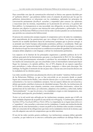 Las redes sociales como herramientas de Relaciones Públicas de las instituciones europeas      79


Para consolidar este tipo de comunicación relacional es básico una apuesta decidida por
el “gobierno abierto”, que podemos definir como el conjunto de prácticas por las que los
gobiernos democráticos se relacionan con los ciudadanos, aplicando los principios de
conversación permanente (feedback: escuchar y responder) para conocer sus opiniones
y reaccionar ante las mismas, mejorándose así la prestación de servicios y la gestión del
bien público. La transparencia es una necesidad, una obligación, no una alternativa. Para
alcanzar este objetivo es preciso una interacción entre gobernantes y gobernados. En ese
contexto, las Relaciones Públicas (a través de las redes sociales) pueden ser esa herramienta
que permita esa comunicación bidireccional.

El proceso de construcción europea requiere el compromiso activo de todos los ciudadanos,
pero especialmente de las generaciones que van a dirigir el futuro. Los jóvenes han dado
muestra de un notable desinterés hacia las instituciones europeas que es preciso corregir, si
se pretende una Unión Europea cohesionada económica, política y socialmente. Dado que
estamos ante una “generación digital”, habituada a utilizar todo tipo de tecnología y a un tipo
de relación en la que las conversaciones se establecen en un plano de igualdad, las instituciones
europeas deben adaptarse a este lenguaje y utilizar los instrumentos pertinentes.

Los espacios en la Internet de los principales organismos y partidos políticos de la UE
utilizan gran parte de las herramientas que pone a su disposición la Web 2.0. Sin embargo,
todavía están prioritariamente orientadas a satisfacer las necesidades de información de
los medios de comunicación, que son concebidos como el intermediario natural para hacer
llegar los mensajes a la opinión pública. Así, el 95% dispone de un espacio específico
para periodistas y todas ofrecen notas de prensa, imágenes o vídeos para descargar. Sin
embargo, ha llegado el momento de dar un paso más e iniciar una conversación directa con
la ciudadanía de los distintos países.

Las redes sociales permiten una plasmación efectiva del modelo “simétrico bidireccional”
de las Relaciones Públicas, ya que se han convertido en un escenario donde se puede
lograr una comunicación fluida y una relación directa (face to face) entre los organismos
comunitarios y los nuevos ciudadanos europeos. Son un espacio idóneo de conversación y
debate que puede contribuir al proceso de identidad europea. Para ello, las instituciones de
la UE deben escuchar, tener empatía, contestar, crear contenidos interesantes, valorar las
aportaciones de los individuos, ser coherentes, adaptarse a los cambios y, sobre todo, hablar
“horizontalmente”. Lo que los jóvenes y los ciudadanos exigen es más transparencia, más
honestidad, participación, proximidad y autenticidad.

Twitter es la red social más utilizada por las instituciones europeas, puesto que el 60% de
estas entidades disponen de un perfil en esta red de microblogging. A continuación, aparecen
YouTube (55%), Facebook (50%) y Flickr (30%). Lo importante no es lograr tener followers
o “seguidores”, sino escuchar y conversar con los ciudadanos. Cuando una institución decide
utilizar una de estas herramientas y crearse un perfil en las distintas redes sociales existentes,
debe ser consciente de las obligaciones que tiene con la ciudadanía a través de la misma y que
con ello adquiere una serie de compromisos que no debe traicionar.

El uso de las redes sociales genera confianza. Las instituciones europeas deben aprender
a usarlas, ya que todavía no se atreven a utilizarlas para establecer un diálogo fluido con


                                                                Correspondencias & Análisis, Nº 1, año 2011
 