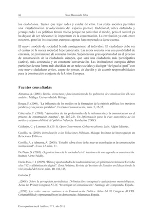 80                                            Xosé Baamonde Silva


los ciudadanos. Tienen que tejer redes y cuidar de ellas. Las redes sociales permiten
una transformación revolucionaria del espacio político tradicional, antes ordenado y
jerarquizado. Los políticos tienen miedo porque no controlan el medio, pero el control ya
ha dejado de ser relevante: lo importante es la conversación. La revolución ya está entre
nosotros, pero las instituciones europeas apenas han empezado a darse cuenta.

El nuevo modelo de sociedad brinda protagonismo al individuo. El ciudadano debe ser
el centro de la nueva sociedad hiperconectada. Las redes sociales son una posibilidad de
cercanía, de proximidad, de contacto directo. Suponen una gran oportunidad en el proceso
de construcción de la ciudadanía europea, que será una ciudadanía más participativa
(activa), más conectada y en constante conversación. Las instituciones europeas deben
participar de una forma más decidida en las redes sociales y dialogar “de igual a igual” con
este nuevo ciudadano crítico, capaz de pensar, de decidir y de asumir responsabilidades
para la construcción conjunta de la Unión Europea.



Fuentes consultadas
Almansa, A. (2004). Teoría, estructura y funcionamiento de los gabinetes de comunicación. El caso
andaluz. Málaga: Universidad de Málaga.

Bouza, F. (2006). “La influencia de los medios en la formación de la opinión pública: los procesos
jurídicos y los juicios paralelos”. En Doxa Comunicación, núm. 5, 15-32.

Cabezuelo, F. (2005). “Autocrítica de los profesionales de la información y la comunicación en el
proceso de construcción europea”, pp. 207-224. En Información para la Paz: autocrítica de los
medios y responsabilidad del público. Valencia: Fundación COSO.

Calderón, C. y Lorenzo, S. (2011). Open Government. Gobierno abierto. Jaén: Algón Editores.

Castillo, A. (2010). Introducción a las Relaciones Públicas. Málaga: Instituto de Investigación en
Relaciones Públicas.

Castillo, A. y Almansa, A. (2008). “Estudio sobre el uso de las nuevas tecnologías en la comunicación
institucional”. Icono 14, núm. 11.

De Piero, S. (2005). Organizaciones de la sociedad civil: tensiones de una agenda en construcción.
Buenos Aires: Paidós.

Durán Ruiz, F. J. (2009). “Retos y oportunidades de la administración y el gobierno electrónicos: Derecho
a las TIC y alfabetización digital”. Zona Próxima, Revista del Instituto de Estudios en Educación de la
Universidad del Norte, núm. 10, 104-125.

Galindo, F.

_(2008). Sobre la percepción periodística. Delimitación conceptual y aplicaciones metodológicas.
Actas del Primer Congreso AE-IC “Investigar la Comunicación”. Santiago de Compostela, España.

_(1997). Las redes: nuevas ventanas a la Comunicación Política. Actas del III Congreso AECPA.
Gobernabilidad y representación en las democracias. Salamanca, España.


Correspondencias & Análisis, Nº 1, año 2011
 