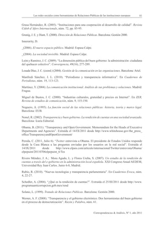 Las redes sociales como herramientas de Relaciones Públicas de las instituciones europeas      81


Grasa Hernández, R. (2005). “Instituciones para una cooperación al desarrollo de calidad”. Revista
Cidob d’Afers Internacionals, núm. 72, pp. 85-95.

Grunig, J. E. y Hunt, T. (2000). Dirección de Relaciones Públicas. Barcelona: Gestión 2000.

Innerarity, D.

_(2006). El nuevo espacio público. Madrid: Espasa Calpe.

_(2004). La sociedad invisible. Madrid: Espasa Calpe.

León y Ramírez, J. C. (2009). “La dimensión pública del buen gobierno: la administración ciudadana
del quehacer colectivo”. Convergencia, 49(16), 277-289.

Losada Díaz, J. C. (coord.) (2004). Gestión de la comunicación en las organizaciones. Barcelona: Ariel.

Manfredi Sánchez, J. L. (2010). “Periodismo y transparencia informativa”. En Cuadernos de
Periodistas, núm. 19, 113-123.

Martínez, Y. (2004). La comunicación institucional. Análisis de sus problemas y soluciones. Madrid:
Fragua.

Miguel de Bustos, J. C. (2000). “Industrias culturales, gratuidad y precios en Internet”. En ZER,
Revista de estudios de comunicación, núm. 9, 115-150.

Noguero, A. (1995). La función social de las relaciones públicas: historia, teoría y marco legal.
Barcelona: EUB.

Nonel, R. (2002). Transparencia y buen gobierno. La rendición de cuentas en una sociedad avanzada.
Barcelona: Icaria Editorial.

Obama, B. (2011). “Transparency and Open Government. Memorandum for the Heads of Executive
Departments and Agencies”. Extraída el 14/IX/2011 desde http://www.whitehouse.gov/the_press_
office/TransparencyandOpenGovernment/

Pereda, C. (2011, Julio 6). “Twitter entrevista a Obama. El presidente de Estados Unidos responde
desde la Casa Blanca a las preguntas enviadas por los usuarios en la red social”. Extraída el
14/IX/2011      desde        http://www.elpais.com/articulo/internacional/Twitter/entrevista/Obama/
elpepuint/20110706elpepuint_6/Tes

Rivero Méndez, J. A.; Mora Agudo, L. y Flores Ureba, S. (2007). Un estudio de la rendición de
cuentas a través del e-gobierno en la administración local española. XXI Congreso Anual AEDEM,
Universidad Rey Juan Carlos. Junio 6-8, Madrid.

Rubio, R. (2010). “Nuevas tecnologías y transparencia parlamentaria”. En Cuadernos Evoca, núm.
4, 22-27.

Schedler, A. (2004). “¿Qué es la rendición de cuentas?”. Extraída el 25/III/2011 desde http://www.
programaanticorrupcion.gob.mex/rend

Solano, L. (1999). Tratado de Relaciones Públicas. Barcelona: Gestión 2000.

Werner, A. F. (2008). “Transparencia y el gobierno electrónico. Dos herramientas del buen gobierno
en el proceso de democratización”. Razón y Palabra, núm. 61.


                                                                 Correspondencias & Análisis, Nº 1, año 2011
 