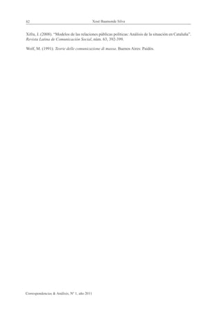 82                                            Xosé Baamonde Silva


Xifra, J. (2008). “Modelos de las relaciones públicas políticas: Análisis de la situación en Cataluña”.
Revista Latina de Comunicación Social, núm. 63, 392-399.

Wolf, M. (1991). Teorie delle comunicazione di massa. Buenos Aires: Paidós.




Correspondencias & Análisis, Nº 1, año 2011
 