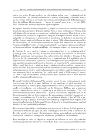 Las redes sociales como herramientas de Relaciones Públicas de las instituciones europeas      69


quiere que actúen. En este modelo, los relacionistas actúan como “profesionales de la
desinformación”. Así, difunden información (a menudo incompleta y deformada) a favor
de sus clientes. Se trata de un modelo de comunicación unidireccional, de la organización
hacia los públicos. Históricamente, el “agente de prensa” apareció en el periodo 1850-
1900. No obstante, aún sigue vigente en algunas regiones.

El segundo modelo (“información pública”) emplea la comunicación unidireccional para
transmitir mensajes veraces de interés público. Aquí, el fin de las Relaciones Públicas es la
difusión de información, no necesariamente con finalidad persuasiva. El profesional actúa,
o debería actuar, como si de un periodista integrado a la organización se tratara, es decir,
aplicando los principios de la información de actualidad, con la función de transmitir al
público (interno o externo) información sobre la misma. Si bien la comunicación también
es unidireccional, la información transmitida es mucho más exhaustiva. El modelo de
“información pública” surgió a principios del siglo XX y todavía está vigente, especialmente
en la comunicación de los poderes públicos y de las organizaciones sin ánimo de lucro.

La finalidad del tercer modelo (“asimétrico bidireccional”) es la “persuasión científica”
(Grunig y Hunt, 2000), es decir, de aquellos profesionales que practican las Relaciones
Públicas asimétricas bidireccionales, los cuales utilizan los métodos y técnicas de las
Ciencias Sociales para estudiar las actitudes y comportamientos de los públicos, con el
objetivo de que estos acepten el punto de vista de la organización y se comporten de manera
que secunden sus decisiones (“asimetría favorable a la organización”). La comunicación es
bidireccional: fluye hacia el público y desde el público (retroalimentación). La asimetría se
infiere del hecho de que los efectos de las Relaciones Públicas están desequilibrados a favor
de la organización. En otras palabras, la organización no modifica su comportamiento, sino
que procura modificar las actitudes y las conductas del público. Si bien apareció a partir
de 1920, el auge de este modelo ha sido continuo desde entonces, hasta el punto de ser el
modelo más practicado actualmente.

El modelo “simétrico bidireccional” ha supuesto uno de los ejes vertebradores de teoría
contemporánea de las Relaciones Públicas. Si bien constituye el ideal normativo por
excelencia dentro de esta disciplina, ha generado muchas críticas, revisiones y adaptaciones
desde su formulación. Los profesionales de las Relaciones Públicas que lo practican
actúan como mediadores entre la organización y los públicos de su entorno. El fin es el
entendimiento mutuo entre ambas partes. La teoría y los métodos empleados son los de
la comunicación más que los persuasivos. La comunicación simétrica bidireccional se
traduce en un diálogo que debería llevar, en palabras de Grunig y Hunt (2000), a que
la organización y el público modificasen sus actitudes y comportamientos después de la
ejecución del programa de Relaciones Públicas. Esta sería la situación resultante ideal del
ejercicio de esta especialidad profesional.

El modelo simétrico bidireccional se empezó a practicar en la década de 1960, pero no se
consolidó hasta finales del siglo XX. Hoy, con la llegada de la Web 2.0 y la utilización de
las redes sociales, los Estados y las instituciones tienen una excelente oportunidad para
desarrollarlo con eficacia y dialogar en un plano de igualdad con los ciudadanos.

Esta investigación tiene por objetivos comprobar si realmente se están adoptando las
medidas necesarias para explotar las posibilidades de las redes sociales como herramientas


                                                                Correspondencias & Análisis, Nº 1, año 2011
 