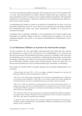 70                                            Xosé Baamonde Silva


al servicio de Relaciones Públicas por parte de las instituciones de la Unión Europea (UE)
y si estas están desarrollando un modelo simétrico bidireccional que contribuya a una
mayor identificación de los europeos con sus órganos políticos de gobierno. Ello permitiría
profundizar en la democracia y mejorar las relaciones con las administraciones públicas a
través de los medios sociales.

La metodología del estudio se centra en un análisis de contenido de los sitios web de las
principales instituciones de la UE, con el objetivo de comprobar cómo están aprovechando
esta oportunidad para lograr una mayor participación ciudadana en el proyecto de
construcción europea.

La hipótesis que se pretende comprobar es si los organismos de la Unión Europea están
fomentado un verdadero diálogo interactivo y bidireccional que implique a los nuevos
ciudadanos digitales, más críticos y con mayores posibilidades de comprometerse con el
bien común.



2. Las Relaciones Públicas en el proceso de construcción europea
Si bien la práctica de esta especialidad comunicacional tiene larga data (hay autores
que determinan su origen en las civilizaciones de la Antigüedad), sea en acciones que
buscaron incrementar la notoriedad de personajes, colectivos o entidades; estas carecieron
de metodología, de un contexto sociopolítico verdaderamente democrático, de desarrollo
tecnológico suficiente y de medios de comunicación sofisticados. Por ello, consideramos
que las Relaciones Públicas surgen como actividad regular a finales del siglo XIX y lo
hacen como necesidad de la nueva sociedad industrial que comenzaba a consolidarse.

De acuerdo con Castillo (2010) se pueden catalogar cinco periodos fundamentales en su
evolución:
      • Desde finales del siglo XIX a 1914, con algunos ejemplos primigenios de acciones de
      Relaciones Públicas que iban configurando su deber ser.

      • De 1914 a 1918, fuertemente impregnada con las técnicas de propaganda, que se aplicaron
      en la Primera Guerra Mundial y, sobre todo, en los Estados Unidos con la gran estrategia de
      comunicación para convencer a su población de que era necesario entrar en la guerra.

      • De 1919 a 1929, que arrastra las consecuencias de los excesos del periodo anterior y se
      produce una cierta aversión a la potencialidad de la comunicación, pero al mismo tiempo,
      las Relaciones Públicas comienzan a insertarse como disciplina universitaria y tiene lugar el
      primer libro de la especialidad.

      • De 1929 hasta 1945, en la que se potencia la actividad de las Relaciones Públicas dirigidas a
      las grandes masas, debido a la época de crisis económica de 1929 y el esfuerzo comunicativo,
      entre otros, que supuso la Segunda Guerra Mundial.

      • A partir de 1945 y hasta nuestros días. A partir de década del cincuenta se universaliza en
      Occidente, debido principalmente a la extraordinaria influencia norteamericana en los campos
      político, social y económico.


Correspondencias & Análisis, Nº 1, año 2011
 