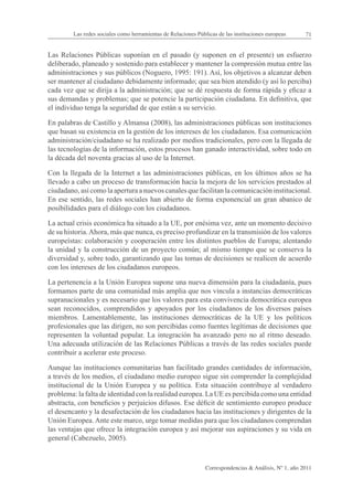 Las redes sociales como herramientas de Relaciones Públicas de las instituciones europeas      71


Las Relaciones Públicas suponían en el pasado (y suponen en el presente) un esfuerzo
deliberado, planeado y sostenido para establecer y mantener la compresión mutua entre las
administraciones y sus públicos (Noguero, 1995: 191). Así, los objetivos a alcanzar deben
ser mantener al ciudadano debidamente informado; que sea bien atendido (y así lo perciba)
cada vez que se dirija a la administración; que se dé respuesta de forma rápida y eficaz a
sus demandas y problemas; que se potencie la participación ciudadana. En definitiva, que
el individuo tenga la seguridad de que están a su servicio.

En palabras de Castillo y Almansa (2008), las administraciones públicas son instituciones
que basan su existencia en la gestión de los intereses de los ciudadanos. Esa comunicación
administración/ciudadano se ha realizado por medios tradicionales, pero con la llegada de
las tecnologías de la información, estos procesos han ganado interactividad, sobre todo en
la década del noventa gracias al uso de la Internet.

Con la llegada de la Internet a las administraciones públicas, en los últimos años se ha
llevado a cabo un proceso de transformación hacia la mejora de los servicios prestados al
ciudadano, así como la apertura a nuevos canales que facilitan la comunicación institucional.
En ese sentido, las redes sociales han abierto de forma exponencial un gran abanico de
posibilidades para el diálogo con los ciudadanos.

La actual crisis económica ha situado a la UE, por enésima vez, ante un momento decisivo
de su historia. Ahora, más que nunca, es preciso profundizar en la transmisión de los valores
europeístas: colaboración y cooperación entre los distintos pueblos de Europa; alentando
la unidad y la construcción de un proyecto común; al mismo tiempo que se conserva la
diversidad y, sobre todo, garantizando que las tomas de decisiones se realicen de acuerdo
con los intereses de los ciudadanos europeos.

La pertenencia a la Unión Europea supone una nueva dimensión para la ciudadanía, pues
formamos parte de una comunidad más amplia que nos vincula a instancias democráticas
supranacionales y es necesario que los valores para esta convivencia democrática europea
sean reconocidos, comprendidos y apoyados por los ciudadanos de los diversos países
miembros. Lamentablemente, las instituciones democráticas de la UE y los políticos
profesionales que las dirigen, no son percibidas como fuentes legítimas de decisiones que
representen la voluntad popular. La integración ha avanzado pero no al ritmo deseado.
Una adecuada utilización de las Relaciones Públicas a través de las redes sociales puede
contribuir a acelerar este proceso.

Aunque las instituciones comunitarias han facilitado grandes cantidades de información,
a través de los medios, el ciudadano medio europeo sigue sin comprender la complejidad
institucional de la Unión Europea y su política. Esta situación contribuye al verdadero
problema: la falta de identidad con la realidad europea. La UE es percibida como una entidad
abstracta, con beneficios y perjuicios difusos. Ese déficit de sentimiento europeo produce
el desencanto y la desafectación de los ciudadanos hacia las instituciones y dirigentes de la
Unión Europea. Ante este marco, urge tomar medidas para que los ciudadanos comprendan
las ventajas que ofrece la integración europea y así mejorar sus aspiraciones y su vida en
general (Cabezuelo, 2005).



                                                                Correspondencias & Análisis, Nº 1, año 2011
 