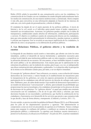 72                                            Xosé Baamonde Silva


Rubio (2010) señala la necesidad de una comunicación activa con los ciudadanos. La
comunicación de los Estados con sus ciudadanos ha estado dirigida tradicionalmente hacia
los medios de comunicación, de una manera unidireccional y centralizada. Ahora compete
ir más allá, para convertirse en una información adaptada en función de los intereses de
cada uno, con cierto grado de personalización y abierta al diálogo.

El ciudadano ha dejado de ser el sujeto paciente de las políticas públicas. A través de
Internet y de la web social, es el individuo quien puede tomar el poder, organizarse y
transmitir sus reivindicaciones. Asimismo, los gobiernos pueden cumplir con su deber de
transparencia, estableciendo canales abiertos de información, colaboración, participación
y servicio. El objetivo es establecer canales de comunicación directa con los ciudadanos,
para que estos puedan recibir personalmente la información y puedan expresar su opinión
o solicitar una respuesta. Esto se revertirá en una mayor implicación de los ciudadanos, la
adhesión de estos a un programa o a la elaboración de políticas públicas.

3. Las Relaciones Públicas, el gobierno abierto y la rendición de
cuentas
La búsqueda de una dinámica social creativa e innovadora, que afronte con éxito los retos
inmediatos, conlleva el desarrollo de nuevas herramientas y parámetros necesarios para
evaluar la actividad de unas instituciones públicas cada vez más exigentes y competitivas en
la utilización eficiente de sus recursos. De esta manera, se hace ineludible mejorar el estudio
del sector público y de las administraciones. Esta mejora pasa por la optimización de las
estructuras de gobierno y por la rendición de cuentas, para la que, a su vez, es indispensable
una eficaz comunicación entre gobernantes y gobernados. La evaluación sobre la percepción
de la misma en los diferentes canales pasa, por tanto, a ser un objetivo inmediato.

El concepto de “gobierno abierto” hace referencia, en esencia, a una evolución del sistema
democrático de convivencia y valores basada en el establecimiento de mecanismos para
la transparencia de los gobiernos, así como de espacios permanentes de colaboración y
participación de los ciudadanos más allá del ejercicio de derecho de sufragio cada cuatro
años. Hablamos, pues, de saltar desde nuestro viejo modelo de democracia representativa a
un modelo de democracia “conversacional” y abierta, aprovechando las posibilidades que
proporcionan las nuevas tecnologías a los ciudadanos de participar en los procesos de toma
de decisiones de los gobiernos. Un “gobierno abierto” es aquel que entabla una constante
conversación con los ciudadanos, a fin de oír lo que ellos dicen y solicitan; que toma
decisiones basadas en sus necesidades y preferencias; que facilita la colaboración de los
ciudadanos y funcionarios en el desarrollo de los servicios que presta y que comunica todo
lo que decide y hace de forma abierta y transparente. (Calderón y Lorenzo, 2011: 11).

En este sentido, es preciso recordar las palabras de Barack Obama (2011), en el Memorando
para los jefes de los departamentos ejecutivos y agencias: “Mi administración se
compromete a crear un nivel sin precedentes de apertura en el Gobierno. Vamos a trabajar
juntos para asegurar la confianza del público y establecer un sistema de transparencia,
participación pública y colaboración. La apertura será fortalecer nuestra democracia y
promover la eficiencia y la eficacia en el Gobierno”. En julio de 2011, el primer mandatario


Correspondencias & Análisis, Nº 1, año 2011
 