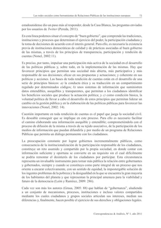 Las redes sociales como herramientas de Relaciones Públicas de las instituciones europeas      73


estadounidense dio un paso más al responder, desde la Casa Blanca, las preguntas enviadas
por los usuarios de Twitter (Pereda, 2011).

En esta línea podemos situar el concepto de “buen gobierno”, que comprende las tradiciones,
instituciones y procesos que determinan el ejercicio del poder, la participación ciudadana y
la toma de decisiones de acuerdo con el interés general. Para ello, es necesaria la existencia
previa de instituciones democráticas de calidad y de prácticas asociadas al buen gobierno
de las mismas, a través de los principios de transparencia, participación y rendición de
cuentas (Nonel, 2002:11).

Es preciso, por tanto, impulsar una participación más activa de la sociedad en el desarrollo
de las políticas públicas y, sobre todo, en la implementación de las mismas. Hay que
favorecer principios que permitan una sociedad más abierta, más participativa y más
responsable de sus decisiones; eficaz en sus propuestas y actuaciones; y coherente en sus
políticas y acciones. Las bases de toda rendición de cuentas están en el desarrollo de una
serie de principios básicos: a) la conducta ética y su traducción en un compartimiento
regulado por determinados códigos; b) unos sistemas de información que suministren
datos entendibles, asequibles y transparentes, que permitan a los ciudadanos identificar
los beneficios sociales que produce la actuación política; y c) como condición básica, la
voluntad política de llevar a cabo el desarrollo de estos principios que permitan liderar un
cambio en la gestión pública y en la elaboración de las políticas públicas para favorecer las
innovaciones (Nonel, 2002: 14).

Cuestión importante en toda rendición de cuentas es el papel que juega la sociedad civil.
Es deseable conseguir que se implique en este proceso. Para ello es necesario facilitar
el camino elaborando una información asequible y entendible; comprometiéndola con el
proceso de difusión de la misma a través de su tejido asociativo, de la participación de los
medios de información que puedan difundirla y por medio de un programa de Relaciones
Públicas que permita un diálogo permanente con los ciudadanos.

La preocupación constante por lograr gobiernos incrementalmente públicos, como
consecuencia de la institucionalización de la participación responsable de los ciudadanos,
constituye un reto asumido y compartido por la propia sociedad, en donde contar con
información suficiente y oportuna se convierte en un requisito sin el cual difícilmente
se podría remontar el desinterés de los ciudadanos por participar. Esta circunstancia
representa un invaluable instrumento para tornar más pública la relación entre gobernantes
y gobernados, siempre y cuando se constituya como parte integral de un proceso que nos
oriente a encarar colectivamente, con un sentido de equidad, la impostergable solución de
los ingentes problemas de la pobreza y la desigualdad en la que se encuentra la gran mayoría
de los habitantes del planeta y que representan la principal amenaza para la viabilidad y
futuro de la democracia (León y Ramírez, 2009: 286).

Cada vez son más los autores (Grasa, 2005: 88) que hablan de “gobernanza”, aludiendo
a un conjunto de mecanismos, procesos, instituciones e incluso valores compartidos
mediante los cuales ciudadanos y grupos sociales articulan sus intereses, median sus
diferencias y, finalmente, hacen posible el ejercicio de sus derechos y obligaciones legales.



                                                                Correspondencias & Análisis, Nº 1, año 2011
 