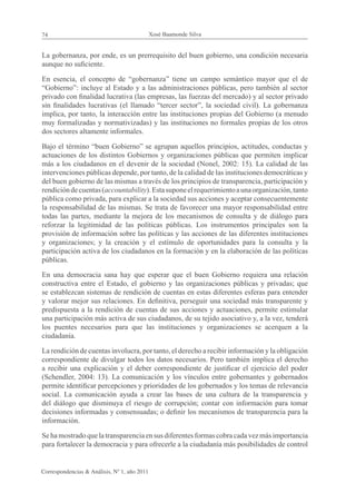 74                                            Xosé Baamonde Silva


La gobernanza, por ende, es un prerrequisito del buen gobierno, una condición necesaria
aunque no suficiente.

En esencia, el concepto de “gobernanza” tiene un campo semántico mayor que el de
“Gobierno”: incluye al Estado y a las administraciones públicas, pero también al sector
privado con finalidad lucrativa (las empresas, las fuerzas del mercado) y al sector privado
sin finalidades lucrativas (el llamado “tercer sector”, la sociedad civil). La gobernanza
implica, por tanto, la interacción entre las instituciones propias del Gobierno (a menudo
muy formalizadas y normativizadas) y las instituciones no formales propias de los otros
dos sectores altamente informales.

Bajo el término “buen Gobierno” se agrupan aquellos principios, actitudes, conductas y
actuaciones de los distintos Gobiernos y organizaciones públicas que permiten implicar
más a los ciudadanos en el devenir de la sociedad (Nonel, 2002: 15). La calidad de las
intervenciones públicas depende, por tanto, de la calidad de las instituciones democráticas y
del buen gobierno de las mismas a través de los principios de transparencia, participación y
rendición de cuentas (accountability). Esta supone el requerimiento a una organización, tanto
pública como privada, para explicar a la sociedad sus acciones y aceptar consecuentemente
la responsabilidad de las mismas. Se trata de favorecer una mayor responsabilidad entre
todas las partes, mediante la mejora de los mecanismos de consulta y de diálogo para
reforzar la legitimidad de las políticas públicas. Los instrumentos principales son la
provisión de información sobre las políticas y las acciones de las diferentes instituciones
y organizaciones; y la creación y el estímulo de oportunidades para la consulta y la
participación activa de los ciudadanos en la formación y en la elaboración de las políticas
públicas.

En una democracia sana hay que esperar que el buen Gobierno requiera una relación
constructiva entre el Estado, el gobierno y las organizaciones públicas y privadas; que
se establezcan sistemas de rendición de cuentas en estas diferentes esferas para entender
y valorar mejor sus relaciones. En definitiva, perseguir una sociedad más transparente y
predispuesta a la rendición de cuentas de sus acciones y actuaciones, permite estimular
una participación más activa de sus ciudadanos, de su tejido asociativo y, a la vez, tenderá
los puentes necesarios para que las instituciones y organizaciones se acerquen a la
ciudadanía.

La rendición de cuentas involucra, por tanto, el derecho a recibir información y la obligación
correspondiente de divulgar todos los datos necesarios. Pero también implica el derecho
a recibir una explicación y el deber correspondiente de justificar el ejercicio del poder
(Schendler, 2004: 13). La comunicación y los vínculos entre gobernantes y gobernados
permite identificar percepciones y prioridades de los gobernados y los temas de relevancia
social. La comunicación ayuda a crear las bases de una cultura de la transparencia y
del diálogo que disminuya el riesgo de corrupción; contar con información para tomar
decisiones informadas y consensuadas; o definir los mecanismos de transparencia para la
información.

Se ha mostrado que la transparencia en sus diferentes formas cobra cada vez más importancia
para fortalecer la democracia y para ofrecerle a la ciudadanía más posibilidades de control


Correspondencias & Análisis, Nº 1, año 2011
 