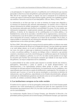 Las redes sociales como herramientas de Relaciones Públicas de las instituciones europeas      75


y de participación. Es imperativo proveer a la población con la información que necesita
para poder evaluar las acciones del gobierno y para participar más en los procesos políticos.
Más allá de los requisitos legales se impone una nueva concepción de la rendición de
cuentas que supere la información legal mínima exigida y permita a los ciudadanos realizar
una auténtica valoración social de la actividad pública (Rivero, Mora y Flores, 2007).

La información es un bien que tiene un coste en términos de tiempo para adquirirla y
en términos de formación para utilizarla adecuadamente. En muchos casos es difícil de
obtener información de calidad, transparente y asequible y, por lo tanto, es necesario crear
los mecanismos adecuados para facilitar la accesibilidad a la misma. En este sentido, una
información transparente y simple permite entender, por ejemplo, el gasto de los recursos
públicos, el destino de los impuestos de los contribuyentes en la esfera pública, o la
finalidad de las cuotas de los asociados o miembros de las organizaciones y asociaciones.
La información es uno de los pilares de la democracia y permite al ciudadano incorporarse
más al desarrollo de la misma e implicarse en el futuro de las sociedades. Por lo tanto, es
imprescindible el suministro de una información adecuada respecto a los resultados de las
organizaciones en las esferas privadas y públicas.

De Piero (2005: 246) indica que la construcción de la opinión pública no debería estar atada
sólo a un procedimiento de eficacia en la llegada del mensaje, sino que tendría que apuntar
a un vasto debate abierto, en el cual la sociedad civil y el Estado deben participar con
sus voces, las cuales se espera que se traduzcan en acciones de la administración estatal,
es decir, en políticas públicas. Es preciso un diálogo crítico e interactivo, que permita
construir y encontrarse con el otro, de tal forma que se establezcan espacios de vinculación
pública entre ciudadanos y gobierno. La web 2.0 y las redes sociales pueden ser ese lugar
de encuentro para facilitar una conversación constante que redunde en una mejor acción
del gobierno y un mayor compromiso de los ciudadanos.

La potencialidad de las redes sociales (para mejorar la sociedad, hacerla más inclusiva,
participativa, democrática y justa) es enorme y no puede desaprovecharse. Las
administraciones y los representantes políticos deben perder el miedo y usar estas
tecnologías no sólo para mejorar la información y la comunicación con los ciudadanos, sino
especialmente para crear nuevos canales de deliberación y participación. Por otra parte, es
necesario que el acceso y el uso de las nuevas tecnologías se conviertan en derechos de
toda persona y que los gobiernos, especialmente en los Estados descentralizados, apliquen
el principio de solidaridad para garantizar este derecho como un servicio público universal,
accesible, de calidad y económico (Durán, 2009: 124).

4. Las instituciones europeas en las redes sociales
El análisis de los espacios web de las principales instituciones de la Unión Europea puede
aportarnos una visión actualizada de la utilización por parte de estos organismos de las
herramientas que proporciona la Web 2.0 y las redes sociales para comunicarse y conversar
con los eurociudadanos.

Las instituciones elegidas fueron el Consejo Europeo, que determina la dirección y las
prioridades políticas generales de la Unión Europea; el Parlamento Europeo, que representa


                                                                Correspondencias & Análisis, Nº 1, año 2011
 