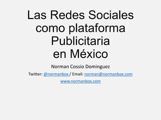 Las Redes Sociales
como plataforma
Publicitaria
en México
Norman Cossio Dominguez
Twitter: @normanbox / Email: norman@normanbox.com
www.normanbox.com
 