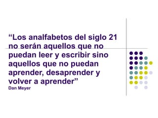 “ Los analfabetos del siglo 21 no serán aquellos que no puedan leer y escribir sino aquellos que no puedan aprender, desaprender y volver a aprender” Dan Meyer 