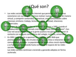¿Qué son?
• Las redes sociales son sitios de internet que permiten a las personas
  conectarse con sus amigos e incluso realizar nuevas amistades, de manera
  virtual, y compartir contenidos, interactuar, crear comunidades sobre
  intereses similares: trabajo, lecturas, juegos, amistad, relaciones
  comerciales.
• El origen de las redes sociales se remonta al menos a 1995, cuando el
  estadounidense Randy Conrads creó el sitio “Web classmates.com”. Con
  esta red social pretendía que la gente pudiera recuperar o mantener el
  contacto con antiguos compañeros del colegio, instituto, universidad.
• En 2002 comenzaron a aparecer los primeros sitios Web que
  promocionaban redes de círculos de amigos en línea o relaciones en las
  comunidades virtuales. La popularidad de estos sitios creció rápidamente
  y se fueron perfeccionando hasta conformar el espacio de las redes
  sociales en internet.
  Las redes sociales continúan creciendo y ganando adeptos en forma
  acelerada.
 