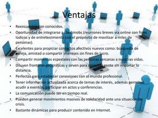 Ventajas
•   Reencuentro con conocidos.
•   Oportunidad de integrarse a Flashmobs (reuniones breves vía online con fines
    lúdicos y de entretenimiento con el propósito de movilizar a miles de
    personas).
•   Excelentes para propiciar contactos afectivos nuevos como: búsqueda de
    pareja, amistad o compartir intereses sin fines de lucro.
•   Compartir momentos especiales con las personas cercanas a nuestras vidas.
•   Diluyen fronteras geográficas y sirven para conectar gente sin importar la
    distancia.
•   Perfectas para establecer conexiones con el mundo profesional.
•   Tener información actualizada acerca de temas de interés, además permiten
    acudir a eventos, participar en actos y conferencias.
•   La comunicación puede ser en tiempo real.
•   Pueden generar movimientos masivos de solidaridad ante una situación de
    crisis.
•   Bastante dinámicas para producir contenido en Internet.
 