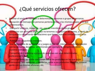 ¿Qué servicios ofrecen?
•   Facilitar el envío de mensajes a determinados personas o grupos de personas.
•   Recepción de mensajes de personas pertenecientes a los mismos grupos a los que
    pertenecemos.
•    Compartir archivos, imágenes, etc. con los miembros de los grupos.
•    Contactar con personas de las que no tenemos su dirección de correo, a través de
    búsquedas u observando las relaciones que tienen nuestros contactos con otras
    personas.
•    Publicación de gustos e intereses.
•    Uso compartido de aplicaciones y juegos online con intercambio de información
    con las personas deseadas, permitiendo por ejemplo la competición entre
    nuestros contactos.
•    Campañas de marketing a grupos de personas con unas determinadas
    preferencias o perfil.
•    Consultar todas las dudas que tienen sobre los productos en los que están
    interesados, leer opiniones y escribirlas, votar a sus productos favoritos, conocer
    gente con sus mismas aficiones, etc.
 