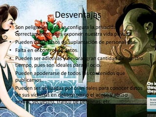 Desventajas
• Son peligrosas si no se configura la privacidad
  correctamente, pues exponen nuestra vida privada.
• Pueden darse casos de suplantación de personalidad.
• Falta en el control de datos.
• Pueden ser adictivas y devorar gran cantidad de nuestro
  tiempo, pues son ideales para el ocio.
• Pueden apoderarse de todos los contenidos que
  publicamos.
• Pueden ser utilizadas por criminales para conocer datos
  de sus víctimas en delitos: como el acoso y abuso
  sexual, secuestro, tráfico de personas, etc.
 