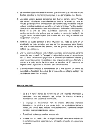 2. Se conectan todas entre ellas de manera que el usuario que solo este en una
   de ellas, acceda a la misma información que el que pertenezca a más de una.

3. Las redes sociales puedes conectarlas con diversos canales como Youtube
   (por ejemplo, si estamos promocionando un musical, se creará un canal en
   youtube que tenga videos promocionales de dicho musical) el vídeo es un buen
   reclamo en redes sociales así como lo es el material gráfico. También pueden
   conectarse a páginas web comunicando al usuario de la red social todo cambio
   dentro de la web de forma automática, solamente es necesario el
   mantenimiento de este sistema que se realiza a través de instalación de
   pluggins dentro de nuestro perfil y de nuestra web, son códigos sencillos que
   nos permiten comunicar.

4. También se puede conectar a blogs Myspace etc. Todo se aúna en un
   actualizador de redes sociales, todo este servicio es necesario saber hacerlo
   para que la comunicación sea efectiva, pero es gratuito dentro de algunos
   portales especializados.

5. Una vez estamos instalados en la red comenzamos a captar usuarios. La forma
   es sencilla, con un perfil de Facebook por ejemplo buscamos adolescentes de
   14 a 20 años: creamos una página con el producto que deseamos ofrecer y
   luego buscamos usuarios interesados en este en páginas comunes. Ejemplo: si
   buscamos a quién vender la última serie de vampiros de A3 usaremos las
   páginas sobre Crepusculo” la película”a para captar usuarios.

6. Si el movimiento empieza a incrementarse en la red, obtener un banner de
   publicidad en Facebook dependerá del presupuesto que ellos te realizan y de
   los clicks que se reciban al mismo.




Métodos de trabajo



   •   De 5 a 7 horas diarias de movimiento en web creando información y
       contenidos para ser rastreado por google de manera correcta y
       redireccionar a los usuarios a nuestra web.

   •   El lenguaje es fundamental: han de crearse diferentes mensajes
       dependiendo del público al que va ser dirijido: un adolescente no lee la
       prensa, una señora de 60 años no sabe usar facebook. Se crean Excel con
       mensajes estándares para cada público.

   •   Creación de imágenes, canales, eventos, etc.

   •   Y sobre todo INTERACTUAR, el proyect manager ha de saber interactuar,
       llevar la información a todos los muros principales o tweets, sin excederse y
       sin cansar.
 