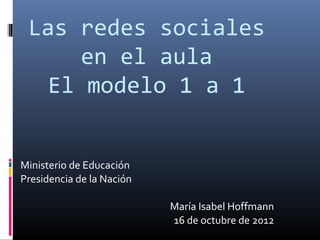 Las redes sociales
      en el aula
   El modelo 1 a 1


Ministerio de Educación
Presidencia de la Nación

                           María Isabel Hoffmann
                           16 de octubre de 2012
 