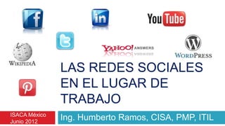 LAS REDES SOCIALES
               EN EL LUGAR DE
               TRABAJO
ISACA México
Junio 2012
               Ing. Humberto Ramos, CISA, PMP, ITIL
 