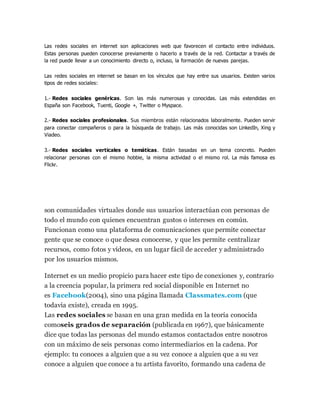 Las redes sociales en internet son aplicaciones web que favorecen el contacto entre individuos. 
Estas personas pueden conocerse previamente o hacerlo a través de la red. Contactar a través de 
la red puede llevar a un conocimiento directo o, incluso, la formación de nuevas parejas. 
Las redes sociales en internet se basan en los vínculos que hay entre sus usuarios. Existen varios 
tipos de redes sociales: 
1.- Redes sociales genéricas. Son las más numerosas y conocidas. Las más extendidas en 
España son Facebook, Tuenti, Google +, Twitter o Myspace. 
2.- Redes sociales profesionales. Sus miembros están relacionados laboralmente. Pueden servir 
para conectar compañeros o para la búsqueda de trabajo. Las más conocidas son LinkedIn, Xing y 
Viadeo. 
3.- Redes sociales verticales o temáticas. Están basadas en un tema concreto. Pueden 
relacionar personas con el mismo hobbie, la misma actividad o el mismo rol. La más famosa es 
Flickr. 
son comunidades virtuales donde sus usuarios interactúan con personas de 
todo el mundo con quienes encuentran gustos o intereses en común. 
Funcionan como una plataforma de comunicaciones que permite conectar 
gente que se conoce o que desea conocerse, y que les permite centralizar 
recursos, como fotos y vídeos, en un lugar fácil de acceder y administrado 
por los usuarios mismos. 
Internet es un medio propicio para hacer este tipo de conexiones y, contrario 
a la creencia popular, la primera red social disponible en Internet no 
es Facebook(2004), sino una página llamada Classmates.com (que 
todavía existe), creada en 1995. 
Las redes sociales se basan en una gran medida en la teoría conocida 
comoseis grados de separación (publicada en 1967), que básicamente 
dice que todas las personas del mundo estamos contactados entre nosotros 
con un máximo de seis personas como intermediarios en la cadena. Por 
ejemplo: tu conoces a alguien que a su vez conoce a alguien que a su vez 
conoce a alguien que conoce a tu artista favorito, formando una cadena de 
 