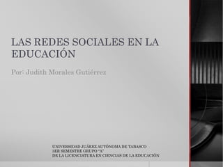 LAS REDES SOCIALES EN LA 
EDUCACIÓN 
Por: Judith Morales Gutiérrez 
UNIVERSIDAD JUÁREZ AUTÓNOMA DE TABASCO 
3ER SEMESTRE GRUPO “A” 
DE LA LICENCIATURA EN CIENCIAS DE LA EDUCACIÓN 
 