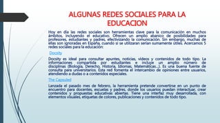 ALGUNAS REDES SOCIALES PARA LA
EDUCACION
Hoy en día las redes sociales son herramientas clave para la comunicación en muchos
ámbitos, incluyendo el educativo. Ofrecen un amplio abanico de posibilidades para
profesores, estudiantes y padres, efectivizando la comunicación. Sin embargo, muchas de
ellas son ignoradas en España, cuando si se utilizaran serían sumamente útiles. Acercamos 5
redes sociales para la educación:
Docsity
Docsity es ideal para consultar apuntes, noticias, vídeos y contenidos de todo tipo. La
informaciones compartida por estudiantes e incluye un amplio número de
disciplinas (Biología, Derecho, Historia, Idiomas, Matemáticas…). Es una buena fuente de
consulta para universitarios. Esta red fomenta el intercambio de opiniones entre usuarios,
atendiendo a dudas o a contenidos especiales.
The Capsuled
Lanzada el pasado mes de febrero, la herramienta pretende convertirse en un punto de
encuentro para docentes, escuelas y padres, donde los usuarios puedan interactuar, crear
contenidos y propuestas educativas abiertas. Tiene una interfaz muy desarrollada, con
elementos visuales, etiquetas de colores, publicaciones y contenidos de todo tipo.
 