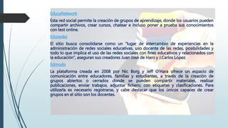 EducaNetwork
Esta red social permite la creación de grupos de aprendizaje, donde los usuarios pueden
compartir archivos, crear cursos, chatear e incluso poner a prueba sus conocimientos
con test online.
Eduredes
El sitio busca consolidarse como un “lugar de intercambio de experiencias en la
administración de redes sociales educativas, uso docente de las redes, posibilidades y
todo lo que implica el uso de las redes sociales con fines educativos y relacionados con
la educación”, aseguran sus creadores Juan José de Haro y J.Carlos López.
Edmodo
La plataforma creada en 2008 por Nic Borg y Jeff O’Hara ofrece un espacio de
comunicación entre educadores, familias y estudiantes, a través de la creación de
grupos abiertos o cerrados donde se pueden compartir materiales, realizar
publicaciones, enviar trabajos, adjuntar fichero, con etiquetas y clasificaciones. Para
utilizarla es necesario registrarse, y cabe destacar que los únicos capaces de crear
grupos en el sitio son los docentes.
 