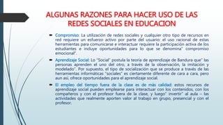 ALGUNAS RAZONES PARA HACER USO DE LAS
REDES SOCIALES EN EDUCACION
 Compromiso: La utilización de redes sociales y cualquier otro tipo de recursos en
red requiere un esfuerzo activo por parte del usuario: el uso racional de estas
herramientas para comunicarse e interactuar requiere la participación activa de los
estudiantes e incluye oportunidades para lo que se denomina” compromiso
emocional”.
 Aprendizaje Social: Lo “Social” postula la teoría de aprendizaje de Bandura que” las
personas aprenden el uno del otro, a través de la observación, la imitación y
modelado”. Por supuesto, el tipo de socialización que se produce a través de las
herramientas informáticas “sociales” es ciertamente diferente de cara a cara, pero
aun así, ofrece oportunidades para el aprendizaje social.
 El empleo del tiempo fuera de la clase es de más calidad: estos recursos de
aprendizaje social pueden emplearse para interactuar con los contenidos, con los
compañeros y con el profesor fuera de la clase, y luego” invertir” al aula – las
actividades que realmente aporten valor al trabajo en grupo, presencial y con el
profesor.
 
