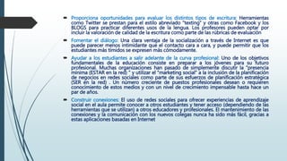  Proporciona oportunidades para evaluar los distintos tipos de escritura: Herramientas
como Twitter se prestan para el estilo abreviado “texting” y otras como Facebook y los
BLOGS para practicar diferentes usos de la lengua. Los profesores pueden optar por
incluir la valoración de calidad de la escritura como parte de las rúbricas de evaluación
 Fomentar el diálogo: Una clara ventaja de la socialización a través de Internet es que
puede parecer menos intimidante que el contacto cara a cara, y puede permitir que los
estudiantes más tímidos se expresen más cómodamente.
 Ayudar a los estudiantes a salir adelante de la curva profesional: Uno de los objetivos
fundamentales de la educación consiste en preparar a los jóvenes para su futuro
profesional. Muchas organizaciones han pasado de simplemente discutir la “presencia
mínima (ESTAR en la red) ” y utilizar el “marketing social” a la inclusión de la planificación
de negocios en redes sociales como parte de sus esfuerzos de planificación estratégica
(SER en la red) . Un número creciente de puestos profesionales desean o requieren
conocimiento de estos medios y con un nivel de crecimiento impensable hasta hace un
par de años.
 Construir conexiones: El uso de redes sociales para ofrecer experiencias de aprendizaje
social en el aula permite conocer a otros estudiantes y tener acceso (dependiendo de las
herramientas que se utilizan) a otros educadores y profesionales. El mantenimiento de las
conexiones y la comunicación con los nuevos colegas nunca ha sido más fácil, gracias a
estas aplicaciones basadas en Internet
 
